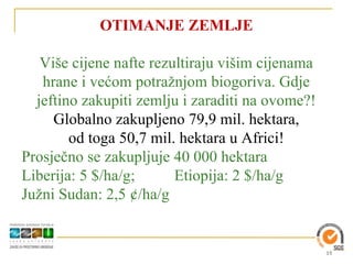 OTIMANJE ZEMLJE

   Više cijene nafte rezultiraju višim cijenama
   hrane i većom potražnjom biogoriva. Gdje
  jeftino zakupiti zemlju i zaraditi na ovome?!
     Globalno zakupljeno 79,9 mil. hektara,
        od toga 50,7 mil. hektara u Africi!
Prosječno se zakupljuje 40 000 hektara
Liberija: 5 $/ha/g;      Etiopija: 2 $/ha/g
Južni Sudan: 2,5 ¢/ha/g


                                                  15
 