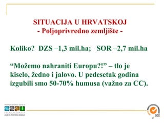 SITUACIJA U HRVATSKOJ
        - Poljoprivredno zemljište -

Koliko? DZS –1,3 mil.ha; SOR –2,7 mil.ha

“Možemo nahraniti Europu?!” – tlo je
kiselo, žedno i jalovo. U pedesetak godina
izgubili smo 50-70% humusa (važno za CC).



                                             17
 