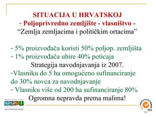 SITUACIJA U HRVATSKOJ
   - Poljoprivredno zemljište - vlasništvo -
  “Zemlja zemljacima i političkim ortacima”

- 5% proizvođača koristi 50% poljop. zemljišta
- 1% proizvođača ubire 40% poticaja
       Strategija navodnjavanja iz 2007.
-Vlasniku do 5 ha omogućeno sufinanciranje
do 30% novca za navodnjavanje
- Vlasniku više od 200 ha sufinanciranje 80%
      Ogromna nepravda prema malima!
                                                 18
 