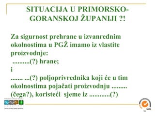 SITUACIJA U PRIMORSKO-
      GORANSKOJ ŽUPANIJI ?!

Za sigurnost prehrane u izvanrednim
okolnostima u PGŽ imamo iz vlastite
proizvodnje:
 ..........(?) hrane;
i
....... ...(?) poljoprivrednika koji će u tim
okolnostima pojačati proizvodnju .........
(čega?), koristeći sjeme iz ............(?)

                                                20
 