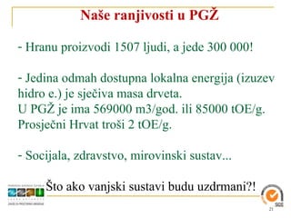 Naše ranjivosti u PGŽ

- Hranu proizvodi 1507 ljudi, a jede 300 000!

- Jedina odmah dostupna lokalna energija (izuzev
hidro e.) je sječiva masa drveta.
U PGŽ je ima 569000 m3/god. ili 85000 tOE/g.
Prosječni Hrvat troši 2 tOE/g.

- Socijala, zdravstvo, mirovinski sustav...

     Što ako vanjski sustavi budu uzdrmani?!
                                                21
 
