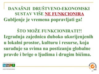 DANAŠNJI DRUŠTVENO-EKONOMSKI
    SUSTAV VIŠE NE FUNKCIONIRA
Gubljenje je vremena popravljati ga!

      ŠTO MOŽE FUNKCIONIRATI?!
Izgradnja zajednica duboko ukorijenjenih
u lokalni prostor, kulturu i resurse, koja
surađuje sa svima na postizanju globalne
pravde i brige o ljudima i drugim bićima.


                                         22
 