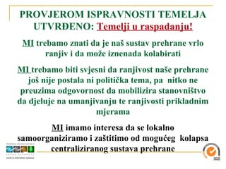 PROVJEROM ISPRAVNOSTI TEMELJA
  UTVRĐENO: Temelji u raspadanju!
 MI trebamo znati da je naš sustav prehrane vrlo
       ranjiv i da može iznenada kolabirati
MI trebamo biti svjesni da ranjivost naše prehrane
   još nije postala ni politička tema, pa nitko ne
 preuzima odgovornost da mobilizira stanovništvo
da djeluje na umanjivanju te ranjivosti prikladnim
                       mjerama
       MI imamo interesa da se lokalno
samoorganiziramo i zaštitimo od mogućeg kolapsa
       centraliziranog sustava prehrane
 
