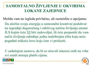 SAMOSTALNO ŽIVLJENJE U OKVIRIMA
         LOKANE ZAJEDNICE
Možda vam ne izgleda privlačno, ali razmislite o opcijama:
 Da uložite svoju energiju u samostalni kreativni poduhvat
 na izgradnji dugoročnog i održivog načina življenja unutar
 JLS kojim ćete VI biti zadovoljni, ili ćete prepustiti da vam
 način življenja određuje jedna malobrojna elita koju neće
 pogađati teškoće kroz koje ćete vi prolaziti.

 U sadašnjem sustavu, da bi se očuvali interesi onih na vrhu
 svi ostali moraju platiti cijenu.
 