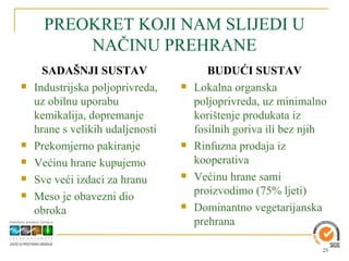 PREOKRET KOJI NAM SLIJEDI U
          NAČINU PREHRANE
      SADAŠNJI SUSTAV                    BUDUĆI SUSTAV
   Industrijska poljoprivreda,      Lokalna organska
    uz obilnu uporabu                 poljoprivreda, uz minimalno
    kemikalija, dopremanje            korištenje produkata iz
    hrane s velikih udaljenosti       fosilnih goriva ili bez njih
   Prekomjerno pakiranje            Rinfuzna prodaja iz
   Većinu hrane kupujemo             kooperativa
   Sve veći izdaci za hranu         Većinu hrane sami
                                      proizvodimo (75% ljeti)
   Meso je obavezni dio
    obroka                           Dominantno vegetarijanska
                                      prehrana

                                                                 25
 