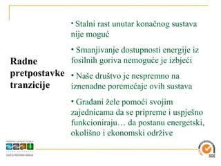 • Stalni rast unutar konačnog sustava
               nije moguć
               • Smanjivanje dostupnosti energije iz
Radne          fosilnih goriva nemoguće je izbjeći
pretpostavke • Naše društvo je nespremno na
tranzicije   iznenadne poremećaje ovih sustava
               • Građani žele pomoći svojim
               zajednicama da se pripreme i uspješno
               funkcioniraju… da postanu energetski,
               okolišno i ekonomski održive
 