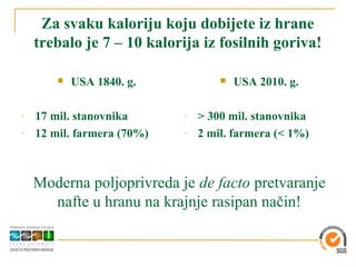 Za svaku kaloriju koju dobijete iz hrane
    trebalo je 7 – 10 kalorija iz fosilnih goriva!

           USA 1840. g.               USA 2010. g.

-   17 mil. stanovnika      -   > 300 mil. stanovnika
-   12 mil. farmera (70%)   -   2 mil. farmera (< 1%)



    Moderna poljoprivreda je de facto pretvaranje
      nafte u hranu na krajnje rasipan način!
 