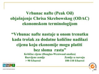 Vrhunac nafte (Peak Oil)
objašnjenje Chrisa Skrebowskog (ODAC)
      ekonomskom terminologijom

“Vrhunac nafte nastaje u onom trenutku
kada trošak za dodatne količine nadilazi
  cijenu koju ekonomije mogu platiti
           bez sloma rasta”
      Kritične cijene (Douglas-Westwood analiza)
      Razvijene zemlje                Zemlje u razvoju
       > 90 $/barrel                   100-110 $/barrel


                                                          7
 