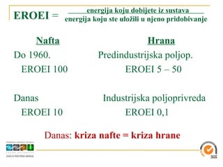 energija koju dobijete iz sustava
EROEI =     energija koju ste uložili u njeno pridobivanje


     Nafta                        Hrana
Do 1960.              Predindustrijska poljop.
 EROEI 100                  EROEI 5 – 50

Danas                   Industrijska poljoprivreda
 EROEI 10                    EROEI 0,1

     Danas: kriza nafte = kriza hrane
 