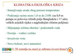 KLIMATSKA/EKOLOŠKA KRIZA
- Smanjivanje uroda zbog porasta temperature
- Podizanje razine mora 1,8 m do 2100. (sa 0,9 m
potapa se polovica rižinih polja Bangladeša i 17 ušća
velikih azijskih rijeka s najplodnijim rižinim poljima)
- Mijenjanje režima oborina / podzemnih voda
- Erozija – vodna i eolska
- Invazivne vrste
- Nove bolesti, novi nametnici
     U 58 zemalja na snazi je zabrana izvoza hrane!
                                                          9
 