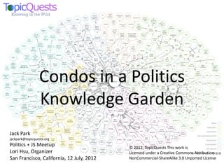 Condos in a Politics
                 Knowledge Garden
Jack Park
jackpark@topicquests.org
Politics + JS Meetup                       © 2012, TopicQuests This work is
Lori Hsu, Organizer                        Licensed under a Creative Commons Attribution-
San Francisco, California, 12 July, 2012   NonCommercial-ShareAlike 3.0 Unported License
 