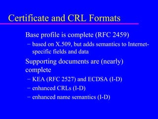 Certificate and CRL Formats
Base profile is complete (RFC 2459)
– based on X.509, but adds semantics to Internetspecific fields and data

Supporting documents are (nearly)
complete
– KEA (RFC 2527) and ECDSA (I-D)
– enhanced CRLs (I-D)
– enhanced name semantics (I-D)

 