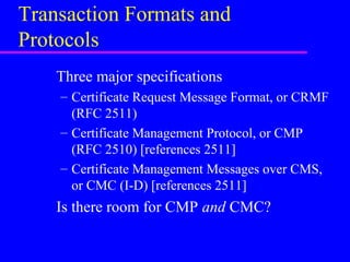 Transaction Formats and
Protocols
Three major specifications
– Certificate Request Message Format, or CRMF
(RFC 2511)
– Certificate Management Protocol, or CMP
(RFC 2510) [references 2511]
– Certificate Management Messages over CMS,
or CMC (I-D) [references 2511]

Is there room for CMP and CMC?

 