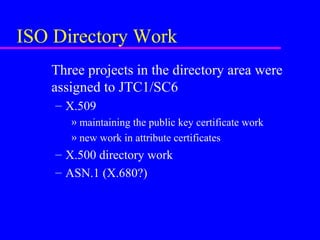 ISO Directory Work
Three projects in the directory area were
assigned to JTC1/SC6
– X.509
» maintaining the public key certificate work
» new work in attribute certificates

– X.500 directory work
– ASN.1 (X.680?)

 