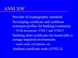ANSI X9F
Provider of cryptographic standards
Developing certificate and certificate
extension profiles for banking community
– TC68 documents 15782-1 and 15782-3

Defining short certificates for bandwidth or
storage impaired environments
– smart cards, cell phones, etc.

Attribute certificate work (15782-2)

 