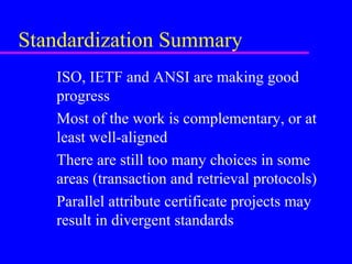 Standardization Summary
ISO, IETF and ANSI are making good
progress
Most of the work is complementary, or at
least well-aligned
There are still too many choices in some
areas (transaction and retrieval protocols)
Parallel attribute certificate projects may
result in divergent standards

 