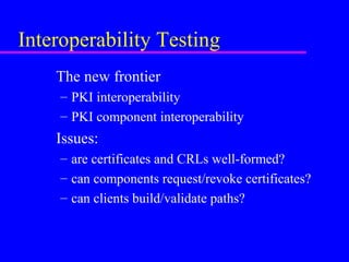 Interoperability Testing
The new frontier
– PKI interoperability
– PKI component interoperability

Issues:
– are certificates and CRLs well-formed?
– can components request/revoke certificates?
– can clients build/validate paths?

 