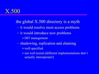 X.500
the global X.500 directory is a myth
– it would resolve most access problems
– it would introduce new problems
» DIT management

– shadowing, replication and chaining
» well specified
» not well tested (different implementations don’t
actually interoperate!)

 