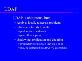 LDAP
LDAP is ubiquitous, but:
– resolves localized access problems
– relies on referrals to scale
» performance bottleneck
» poor client support

– shadowing, replication and chaining
» proprietary solutions, if they exist at all
» may be addressed in LDAP V3 extensions

 