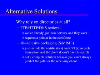Alternative Solutions
Why rely on directories at all?
– FTP/HTTP/DNS retrieval
» we’ve already got these servers, and they work!
» requires a pointer in the certificate

– all-inclusive packaging (S/MIME)
» just include the certificate(s) and CRL(s) in each
transaction and the client doesn’t have to search
» not a complete solution because you can’t always
predict the path for the receiving client

 