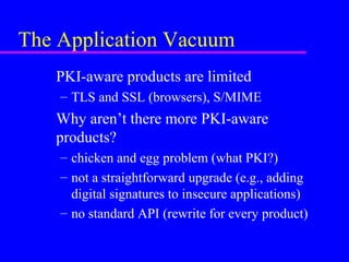 The Application Vacuum
PKI-aware products are limited
– TLS and SSL (browsers), S/MIME

Why aren’t there more PKI-aware
products?
– chicken and egg problem (what PKI?)
– not a straightforward upgrade (e.g., adding
digital signatures to insecure applications)
– no standard API (rewrite for every product)

 