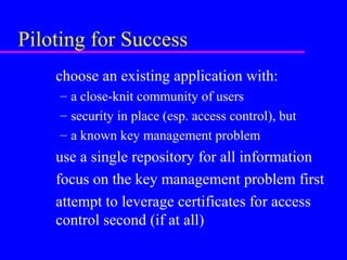 Piloting for Success
choose an existing application with:
– a close-knit community of users
– security in place (esp. access control), but
– a known key management problem

use a single repository for all information
focus on the key management problem first
attempt to leverage certificates for access
control second (if at all)

 