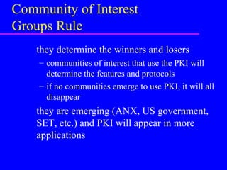 Community of Interest
Groups Rule
they determine the winners and losers
– communities of interest that use the PKI will
determine the features and protocols
– if no communities emerge to use PKI, it will all
disappear

they are emerging (ANX, US government,
SET, etc.) and PKI will appear in more
applications

 