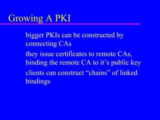 Growing A PKI
bigger PKIs can be constructed by
connecting CAs
they issue certificates to remote CAs,
binding the remote CA to it’s public key
clients can construct “chains” of linked
bindings

 