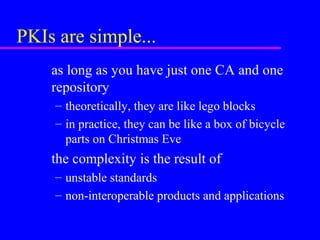 PKIs are simple...
as long as you have just one CA and one
repository
– theoretically, they are like lego blocks
– in practice, they can be like a box of bicycle
parts on Christmas Eve

the complexity is the result of
– unstable standards
– non-interoperable products and applications

 