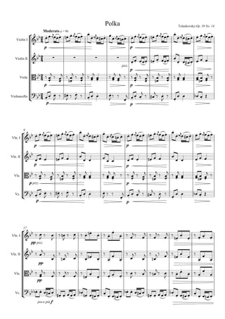 







Moderato q = 96
Polka Tchaikovsky:Op. 39 No. 14
Violin I
Violin II
Viola
Violoncello



p


   

   

    


p
   

   

   

    

  
    
pizz.
p

    
       

p
 





 


  


 




 




 
p
 





 

  


 


   

 

p




 

 
  
  

 
p

 
 

 

 

 
    
9
Vln. I
Vln. II
Vla.
Vc.



p


   

   

    

p
   

   

   

    

  

p
      
  
 
p
      
    

p pizz.
 





 



 


 




 




 
p
 





 


 


 


   

 


p



  
  
  
  
  
p

 
 
  
 



    
17
Vln. I
Vln. II
Vla.
Vc.



pp pizz.
 
  

 

 
       
  
 
  
 
    
 
 
 
pp



 



 

 


 




 

 
    


 
 
pp

 
  
 
 
  
 
 
 

 
  
 

  
  

 


poco più f
       
    
    
       
    
    
 