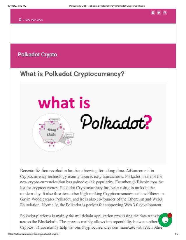 5/18/22, 4:40 PM Polkadot (DOT) | Polkadot Cryptocurrency | Polkadot Crypto Coinbase
https://bitcoinatmsupportus.org/polkadot-crypto/ 1/5
  
 1-000-000-0000
Polkadot Crypto
What is Polkadot Cryptocurrency?
Decentralization revolution has been brewing for a long time. Advancement in
Cryptocurrency technology mainly assures easy transactions. Polkadot is one of the
new crypto currencies that has gained quick popularity. Eventhough Bitcoin tops the
list for cryptocurrency. Polkadot Cryptocurrency has been rising in ranks in the
modern-day. It also threatens other high-ranking Cryptocurrencies such as Ethereum.
Gavin Wood creates Polkadot, and he is also co-founder of the Ethereum and Web3
Foundation. Normally, the Polkadot is perfect for supporting Web 3.0 development.
Polkadot platform is mainly the multichain application processing the data transfer
across the Blockchain. The process mainly allows interoperability between other
Cryptos. These mainly help various Cryptocurrencies communicate with each other
1
1
1
1
1
 