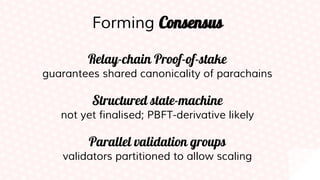 Forming Consensus
Relay-chain Proof-of-stake
guarantees shared canonicality of parachains
Structured state-machine
not yet finalised; PBFT-derivative likely
Parallel validation groups
validators partitioned to allow scaling
 