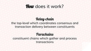 How does it work?
Relay-chain
the top-level which coordinates consensus and
transaction delivery between constituents
Parachains
constituent chains which gather and process
transactions
 