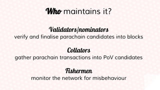 Who maintains it?
Validators/nominators
verify and finalise parachain candidates into blocks
Collators
gather parachain transactions into PoV candidates
Fishermen
monitor the network for misbehaviour
 