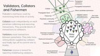Polkadot’s mechanics work by
incentivising three kinds of activity.
Collators work independently on each
parachain collecting and executing
transactions. They provide blocks of
transactions to validators.
Validators route transactions
between parachains. They take turns
vetting blocks supplied by collators
and finally sign off to commit one to
finality.
Fishermen receive a reward for
reporting misbehaving validators.
Validators, Collators
and Fishermen
 