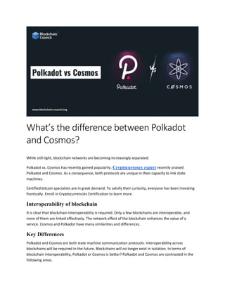 What’s the difference between Polkadot
and Cosmos?
While still tight, blockchain networks are becoming increasingly separated.
Polkadot vs. Cosmos has recently gained popularity. Cryptocurrency expert recently praised
Polkadot and Cosmos. As a consequence, both protocols are unique in their capacity to link state
machines.
Certified bitcoin specialists are in great demand. To satisfy their curiosity, everyone has been investing
frantically. Enroll in Cryptocurrencies Certification to learn more.
Interoperability of blockchain
It is clear that blockchain interoperability is required. Only a few blockchains are interoperable, and
none of them are linked effectively. The network effect of the blockchain enhances the value of a
service. Cosmos and Polkadot have many similarities and differences.
Key Differences
Polkadot and Cosmos are both state machine communication protocols. Interoperability across
blockchains will be required in the future. Blockchains will no longer exist in isolation. In terms of
blockchain interoperability, Polkadot or Cosmos is better? Polkadot and Cosmos are contrasted in the
following areas.
 