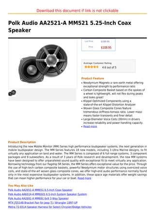 Download this document if link is not clickable


Polk Audio AA2521-A MM521 5.25-Inch Coax
Speaker
                                                               List Price :   $189.95

                                                                   Price :
                                                                              $108.95



                                                              Average Customer Rating

                                                                               4.6 out of 5



                                                          Product Feature
                                                          q   Neodymium Magnets a rare earth metal offering
                                                              exceptional strength to performance ratio
                                                          q   Carbon Composite Basket based on the spokes of
                                                              a wheel is lightweight, will not flex during peaks
                                                              and looks great!
                                                          q   Klippel Optimized Components using a
                                                              state-of-the-art Klippel Distortion Analyzer
                                                          q   Woven Glass Composite Cones feature
                                                              tremendous stiffness-tomass ratio. Lower mass
                                                              means faster transients and finer detail.
                                                          q   Large-Diameter Voice Coils (30mm) in drivers
                                                              increase reliability and power handling capacity.
                                                          q   Read more




Product Description
Introducing the new Mobile Monitor (MM) Series high performance loudspeaker systems, the next generation in
mobile loudspeaker design. The MM Series features 18 new models, including 3 Ultra Marine designs, to fit
virtually any application on land and water. The MM Series is composed of 6 full range systems, 3 component
packages and 9 subwoofers. As a result of 3 years of Polk research and development, the new MM systems
have been designed to offer unparalleled sound quality with exceptional fit to meet virtually any application.
Borrowing technology from our flagship SR Series, the MM Series offers exceptional value for the price. Through
the use of high-tech carbon composite baskets, powerful Neodymium motor structures using oversized voice
coils, and state-of-the-art woven glass composite cones, we offer high-end audio performance normally found
only in the most expensive loudspeaker systems. In addition, these space age materials offer weight savings
that can mean higher performance for your car or boat. Read more

You May Also Like
Polk Audio AA2651-A MM651 6.5-Inch Coax Speaker
Polk Audio AA6514-A MM6501 6.5-Inch System Speaker System
Polk Audio AA2691-A MM691 6x9 3-Way Speaker
MTX JTJ514B Bracket Pair for Jeep TJ / Wrangler 1997-UP
Metra 72-6514 Speaker Harness for Select Chrysler/Dodge Vehicles
 