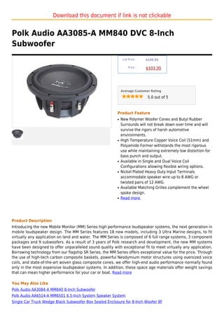 Download this document if link is not clickable


Polk Audio AA3085-A MM840 DVC 8-Inch
Subwoofer
                                                               List Price :   $149.95

                                                                   Price :
                                                                              $103.20



                                                              Average Customer Rating

                                                                               5.0 out of 5



                                                          Product Feature
                                                          q   New Polymer Woofer Cones and Butyl Rubber
                                                              Surrounds will not break down over time and will
                                                              survive the rigors of harsh automotive
                                                              environments.
                                                          q   High Temperature Copper Voice Coil (51mm) and
                                                              Polyamide Former withstands the most rigorous
                                                              use while maintaining extremely low distortion for
                                                              bass punch and output.
                                                          q   Available in Single and Dual Voice Coil
                                                              Configurations allowing flexible wiring options.
                                                          q   Nickel Plated Heavy Duty Input Terminals
                                                              accommodate speaker wire up to 8 AWG or
                                                              twisted pairs of 12 AWG.
                                                          q   Available Matching Grilles complement the wheel
                                                              spoke design.
                                                          q   Read more




Product Description
Introducing the new Mobile Monitor (MM) Series high performance loudspeaker systems, the next generation in
mobile loudspeaker design. The MM Series features 18 new models, including 3 Ultra Marine designs, to fit
virtually any application on land and water. The MM Series is composed of 6 full range systems, 3 component
packages and 9 subwoofers. As a result of 3 years of Polk research and development, the new MM systems
have been designed to offer unparalleled sound quality with exceptional fit to meet virtually any application.
Borrowing technology from our flagship SR Series, the MM Series offers exceptional value for the price. Through
the use of high-tech carbon composite baskets, powerful Neodymium motor structures using oversized voice
coils, and state-of-the-art woven glass composite cones, we offer high-end audio performance normally found
only in the most expensive loudspeaker systems. In addition, these space age materials offer weight savings
that can mean higher performance for your car or boat. Read more

You May Also Like
Polk Audio AA3084-A MM840 8-Inch Subwoofer
Polk Audio AA6514-A MM6501 6.5-Inch System Speaker System
Single Car Truck Wedge Black Subwoofer Box Sealed Enclosure for 8-Inch Woofer 8F
 