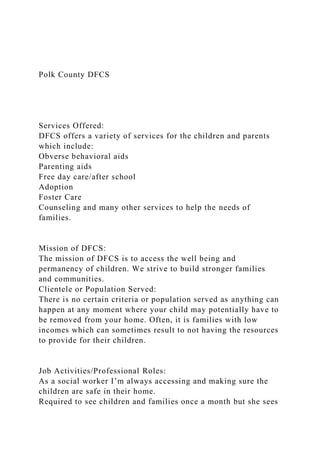 Polk County DFCS
Services Offered:
DFCS offers a variety of services for the children and parents
which include:
Obverse behavioral aids
Parenting aids
Free day care/after school
Adoption
Foster Care
Counseling and many other services to help the needs of
families.
Mission of DFCS:
The mission of DFCS is to access the well being and
permanency of children. We strive to build stronger families
and communities.
Clientele or Population Served:
There is no certain criteria or population served as anything can
happen at any moment where your child may potentially have to
be removed from your home. Often, it is families with low
incomes which can sometimes result to not having the resources
to provide for their children.
Job Activities/Professional Roles:
As a social worker I’m always accessing and making sure the
children are safe in their home.
Required to see children and families once a month but she sees
 