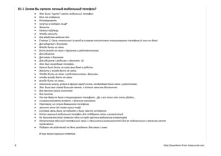 B1-1 Зачем Вы купили личный мобильный телефон?
                Это было "круто" иметь мобильный телефон
                Мне его подарили.
                Разговаривать
                получил в подарок на ДР
                Звонить.
                Надоел пейджер.
                Чтобы звонить
                для удобства ведения дел
                Статус 2. Связь начальника со мной в условиях отсутствия стационарного телефона (я жил на даче)
                Для общения с близкими
                Всегда быть на связи
                Быть всегда на связи с друзьями и родственниками
                Для общения
                Для связи с близкими
                Для общения с родными и друзьями :)))
                Это был служебный телефон.
                Нужно было быть на связи вне дома и работы.
                Звонить и всегда быть на связи.
                Чтобы быть на связи с родственниками, друзьями.
                чтобы всегда быть на связи
                всегда быть на связи...
                закончила школу, уехала в другой город учить, необходима была связь с родителями
                Это была моя самая большая мечта, я хотела звонить бесконечно.
                для звонков своим клиентам
                для понтов
                Так как дома не было стационарного телефона....Да и все таки это очень удобно...
                синхронизовывать встречи с важным знакомым
                Переехала, не стало домашнего телефона.
                звонить жене (ей тоже купил тлф)
                Сотовая связь была на подъеме и было просто интересно
                Хотел хороший мобильный телефон для поддержки связи и развлечений.
                На дальнем востоке появился один из трёх крупных мобильных операторов
                Отсутствие обычной телефонной связи и технических возможностей для ее подключения в прежнем месте
                 проживания
                Подарок от родителей на день рождения. для связи с ними

                 И еще много хороших ответов.



6                                                                                                               http://wanderer-from.livejournal.com
 