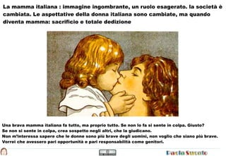 La mamma italiana : immagine ingombrante, un ruolo esagerato. la società è
cambiata. Le aspettative della donna italiana sono cambiate, ma quando
diventa mamma: sacrificio e totale dedizione




Una brava mamma italiana fa tutto, ma proprio tutto. Se non lo fa si sente in colpa. Giusto?
Se non si sente in colpa, crea sospetto negli altri, che la giudicano.
Non m’interessa sapere che le donne sono più brave degli uomini, non voglio che siano più brave.
Vorrei che avessero pari opportunità e pari responsabilità come genitori.
 
