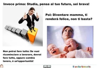 Invece prima: Studia, pensa al tuo futuro, sei brava!


                                  Poi: Diventare mamma, ti
                                  renderà felice, non ti basta?




Non potrai fare tutto: Se vuoi
ricominciare a lavorare, dovrai
fare tutto, oppure cambia
lavoro, è un’opportunità!
 