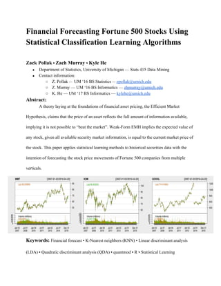 Financial Forecasting Fortune 500 Stocks Using 
Statistical Classification Learning Algorithms 
 
Zack Pollak​ • ​Zach Murray ​• ​Kyle He  
● Department of Statistics, University of Michigan — Stats 415 Data Mining 
● Contact information: 
○ Z. Pollak ​— ​ UM ‘16 BS Statistics ​—​ ​zpollak@umich.edu 
○ Z. Murray — UM ‘16 BS Informatics — ​zhmurray@umich.edu 
○ K. He — UM ‘17 BS Informatics — ​kylehe@umich.edu  
Abstract: 
A theory laying at the foundations of financial asset pricing, the Efficient Market 
Hypothesis, claims that the price of an asset reflects the full amount of information available, 
implying it is not possible to “beat the market”. Weak­Form EMH implies the expected value of 
any stock, given all available security market information, is equal to the current market price of 
the stock. This paper applies statistical learning methods to historical securities data with the 
intention of forecasting the stock price movements of Fortune 500 companies from multiple 
verticals. 
Keywords: ​Financial forecast • K­Nearest neighbors (KNN) • Linear discriminant analysis 
(LDA) • Quadratic discriminant analysis (QDA) • quantmod • R • Statistical Learning 
 