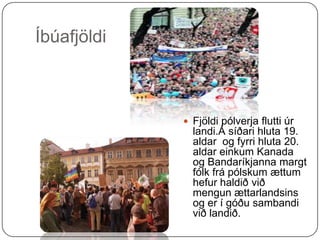 Íbúafjöldi Fjöldi pólverja flutti úr landi.Á síðari hluta 19. aldar  og fyrri hluta 20. aldar einkum Kanada og Bandaríkjanna margt fólk frá pólskum ættum hefur haldið við mengunættarlandsins og er í góðu sambandi við landið. 