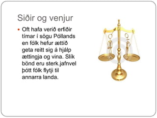 Siðir og venjur Oft hafa verið erfiðir tímar í sögu Póllands en fólk hefur ættíð geta reitt sig á hjálp ættingja og vina. Slík bönd eru sterk.jafnvel þótt fólk flytji til annarra landa.  
