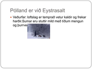 Pólland er við Eystrasalt  Veðurfar: loftslag er temprað vetur kaldir og frekar harðir.Sumar eru stuttir mild með tíðum mengun og þurrveður. 