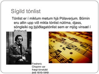Sígild tónlist Tónlist er í miklum metum hjá Pólaverjum. Börnin eru allin upp við mikla tónlist nútíma, djass, söngleiki og þjóðlagatónlist sem er mjög vinsæl í Póllandi. FredrericChopinn var frægt tónskáld árið 1810-1949