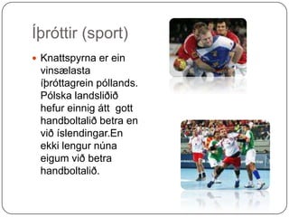 Íþróttir (sport)Knattspyrna er ein vinsælasta íþróttagrein póllands. Pólska landsliðið hefur einnig átt  gott handboltalið betra en við íslendingar.En ekki lengur núna eigum við betra handboltalið.