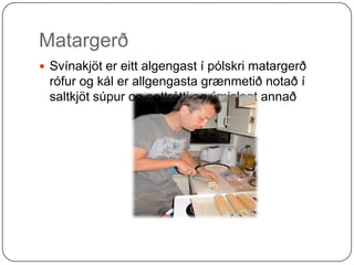 Matargerð Svínakjöt er eitt algengast í pólskri matargerð rófur og kál er allgengasta grænmetið notað í saltkjöt súpur og pottrétti og ýmislegt annað   
