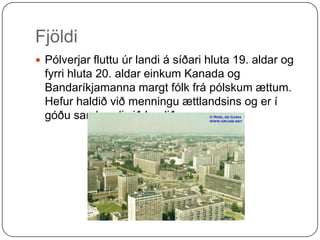 Fjöldi Pólverjar fluttu úr landi á síðari hluta 19. aldar og fyrri hluta 20. aldar einkum Kanada og Bandaríkjamanna margt fólk frá pólskum ættum. Hefur haldið við menningu ættlandsins og er í góðu sambandi við landið.      